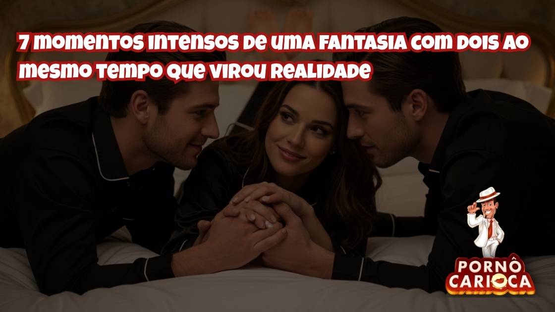 7 momentos intensos de uma fantasia com dois ao mesmo tempo que virou realidade