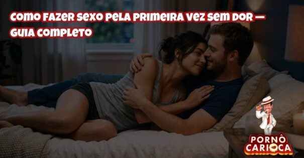 Como fazer sexo pela primeira vez sem dor — guia completo